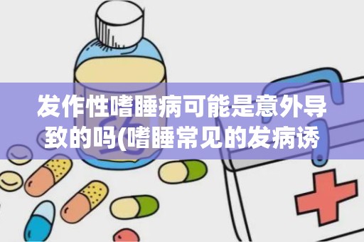 发作性嗜睡病可能是意外导致的吗(嗜睡常见的发病诱因)