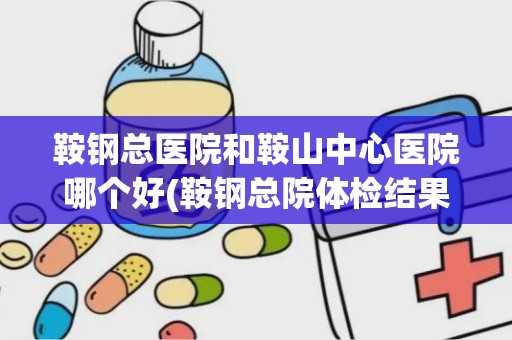 鞍钢总医院和鞍山中心医院哪个好(鞍钢总院体检结果查询)