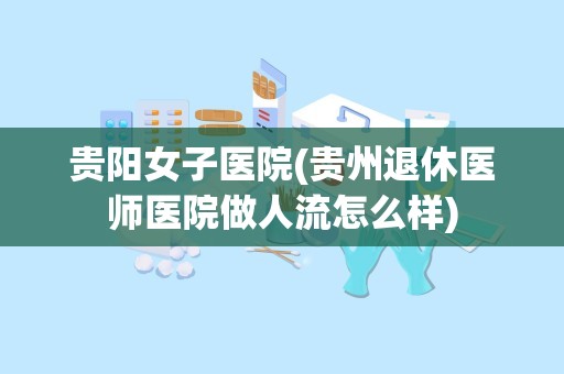 贵阳女子医院(贵州退休医师医院做人流怎么样)