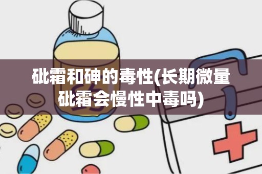 砒霜和砷的毒性(长期微量砒霜会慢性中毒吗)