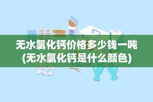 无水氯化钙价格多少钱一吨(无水氯化钙是什么颜色)