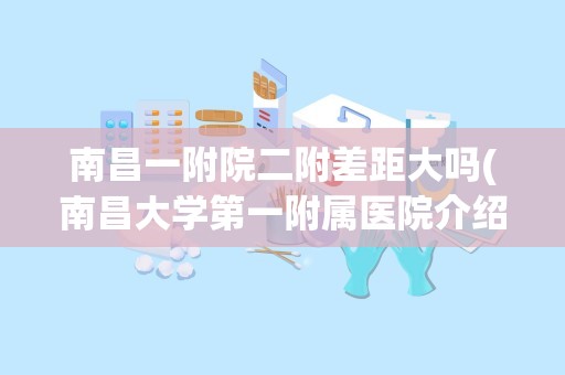 南昌一附院二附差距大吗(南昌大学第一附属医院介绍)