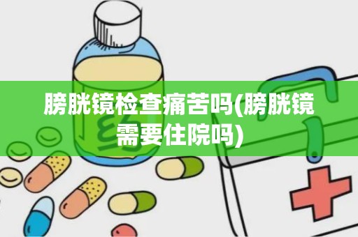 膀胱镜检查痛苦吗(膀胱镜需要住院吗)