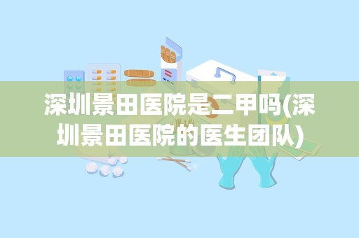 深圳景田医院是二甲吗(深圳景田医院的医生团队)