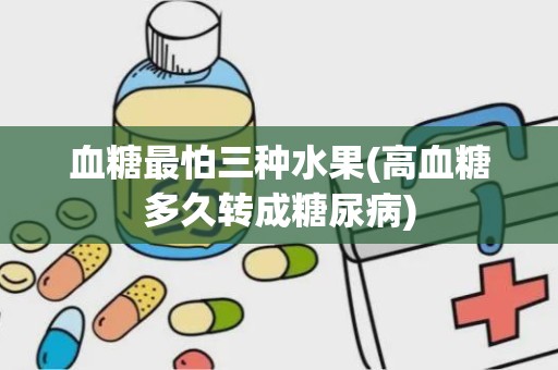 血糖最怕三种水果(高血糖多久转成糖尿病)