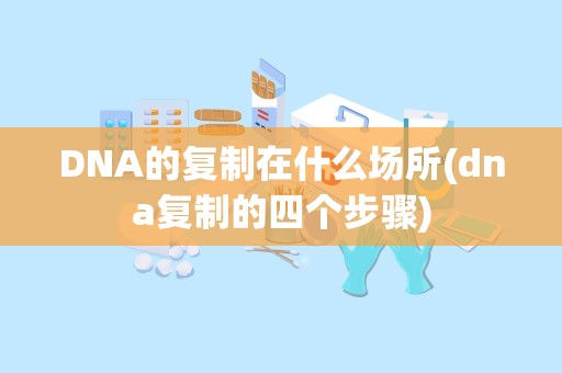 DNA的复制在什么场所(dna复制的四个步骤)