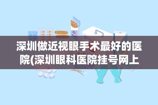 深圳做近视眼手术最好的医院(深圳眼科医院挂号网上预约)