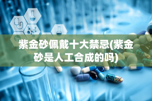 紫金砂佩戴十大禁忌(紫金砂是人工合成的吗)