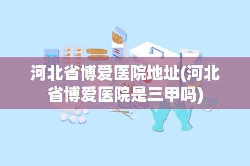 河北省博爱医院地址(河北省博爱医院是三甲吗)