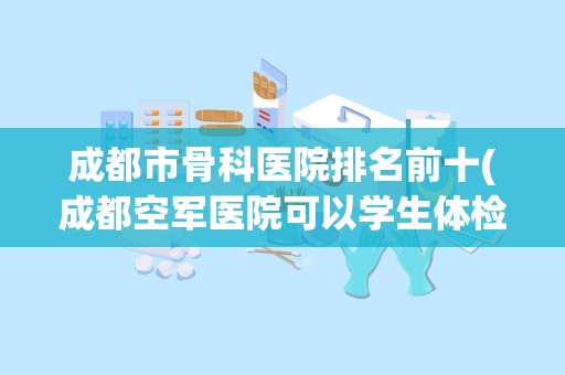 成都市骨科医院排名前十(成都空军医院可以学生体检吗)