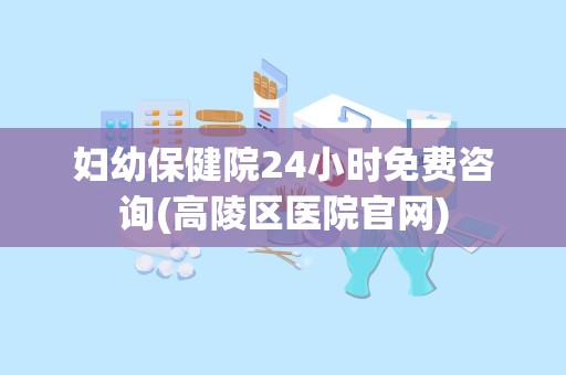 妇幼保健院24小时免费咨询(高陵区医院官网)