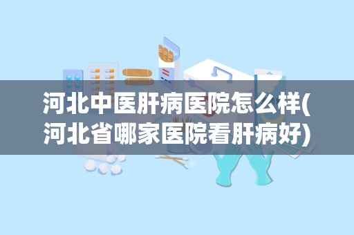 河北中医肝病医院怎么样(河北省哪家医院看肝病好)