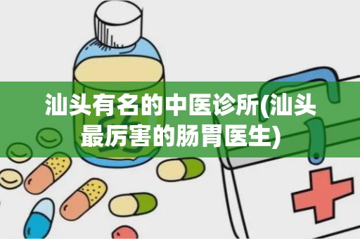 汕头有名的中医诊所(汕头最厉害的肠胃医生)