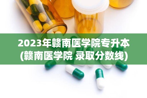 2023年赣南医学院专升本(赣南医学院 录取分数线)