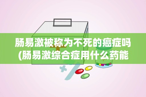 肠易激被称为不死的癌症吗(肠易激综合症用什么药能治好)