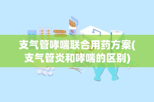 支气管哮喘联合用药方案(支气管炎和哮喘的区别)