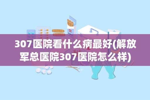 307医院看什么病最好(解放军总医院307医院怎么样)