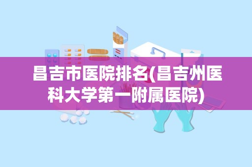 昌吉市医院排名(昌吉州医科大学第一附属医院)