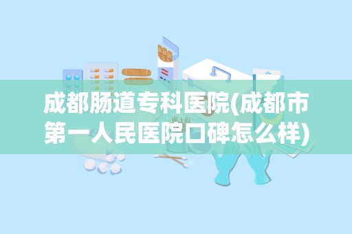 成都肠道专科医院(成都市第一人民医院口碑怎么样)