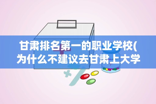 甘肃排名第一的职业学校(为什么不建议去甘肃上大学)