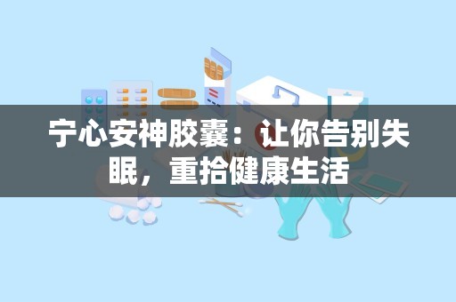 宁心安神胶囊：让你告别失眠，重拾健康生活