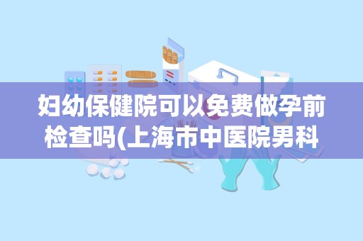 妇幼保健院可以免费做孕前检查吗(上海市中医院男科专家简介)