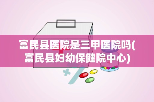 富民县医院是三甲医院吗(富民县妇幼保健院中心)