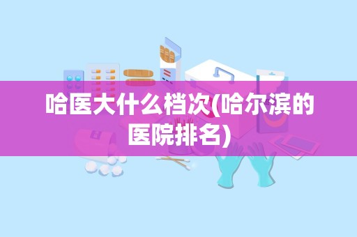 哈医大什么档次(哈尔滨的医院排名)