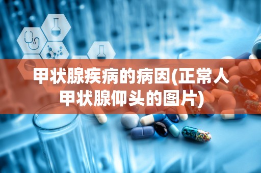 甲状腺疾病的病因(正常人甲状腺仰头的图片)