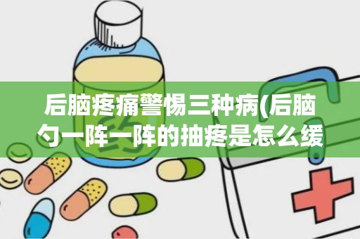 后脑疼痛警惕三种病(后脑勺一阵一阵的抽疼是怎么缓解)