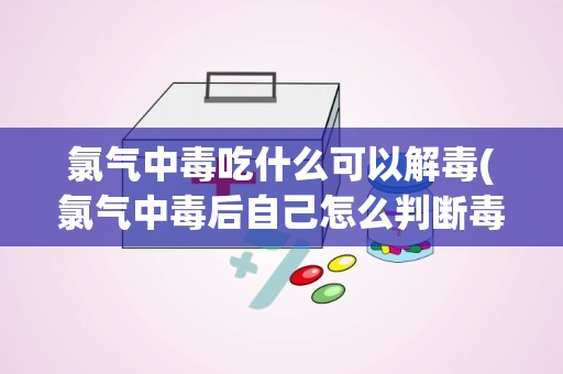 氯气中毒吃什么可以解毒(氯气中毒后自己怎么判断毒排除了)