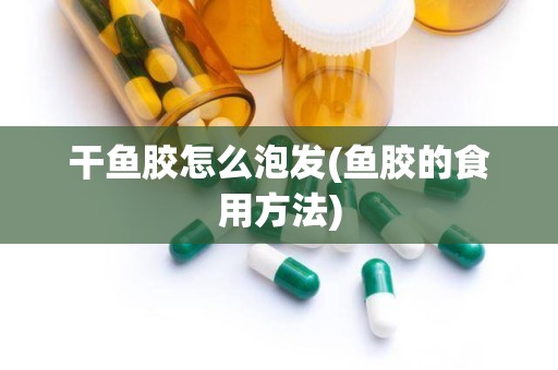 干鱼胶怎么泡发(鱼胶的食用方法)