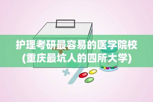 护理考研最容易的医学院校(重庆最坑人的四所大学)