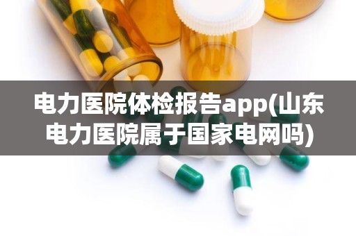 电力医院体检报告app(山东电力医院属于国家电网吗)