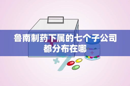 鲁南制药下属的七个子公司都分布在哪