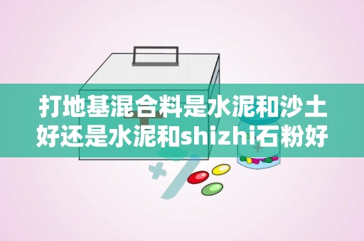 打地基混合料是水泥和沙土好还是水泥和shizhi石粉好