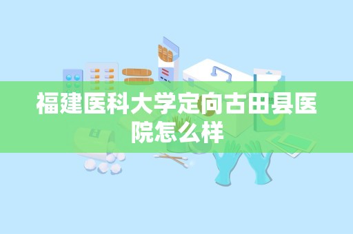 福建医科大学定向古田县医院怎么样