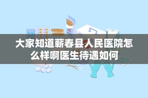 大家知道蕲春县人民医院怎么样啊医生待遇如何