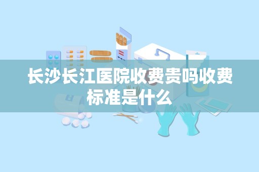 长沙长江医院收费贵吗收费标准是什么