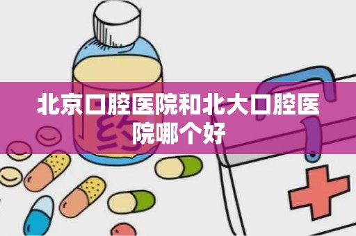 北京口腔医院和北大口腔医院哪个好