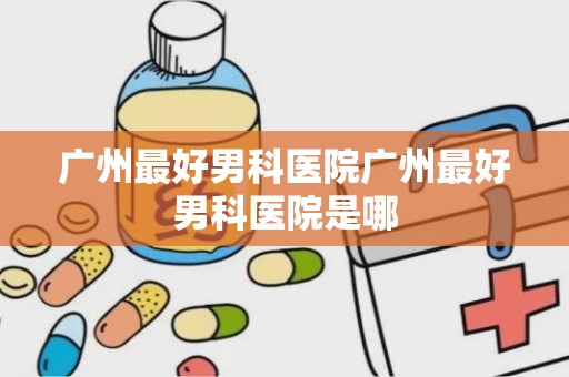 广州最好男科医院广州最好男科医院是哪