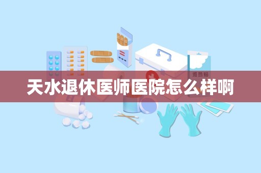 天水退休医师医院怎么样啊