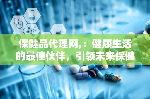 保健品代理网,：健康生活的最佳伙伴，引领未来保健市场的新潮流