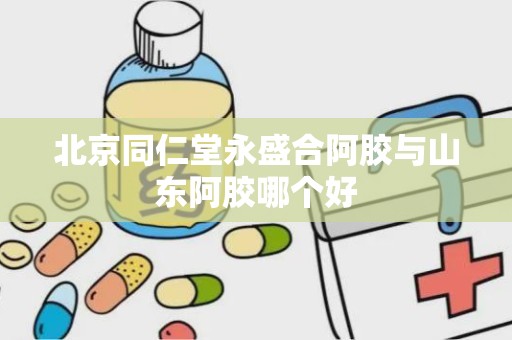 北京同仁堂永盛合阿胶与山东阿胶哪个好