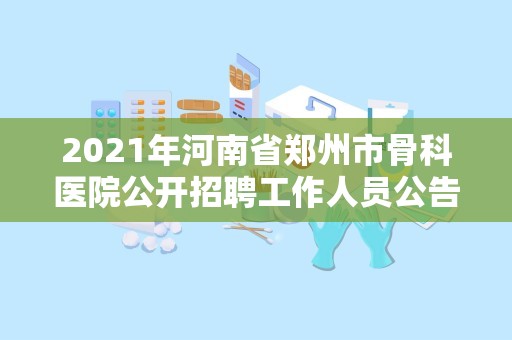 2021年河南省郑州市骨科医院公开招聘工作人员公告【200人】