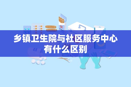 乡镇卫生院与社区服务中心有什么区别