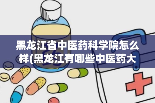 黑龙江省中医药科学院怎么样(黑龙江有哪些中医药大学)