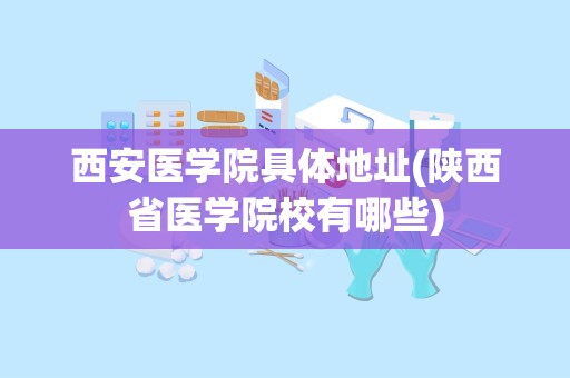 西安医学院具体地址(陕西省医学院校有哪些)