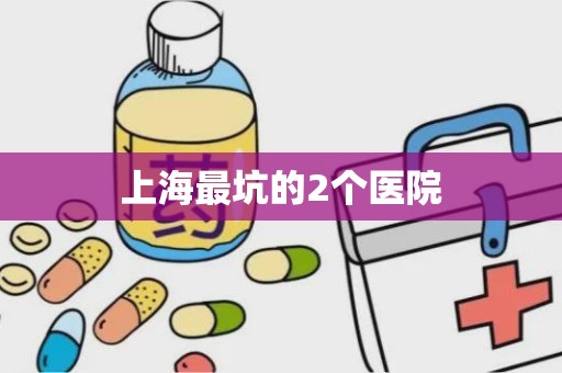 上海最坑的2个医院