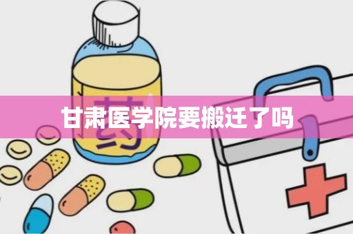 甘肃医学院要搬迁了吗